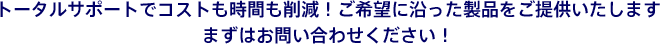 トータルサポートでコストも時間も削減！ご希望に沿った製品をご提供いたします。まずはお問い合わせください！